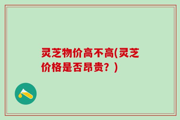 灵芝物价高不高(灵芝价格是否昂贵？)