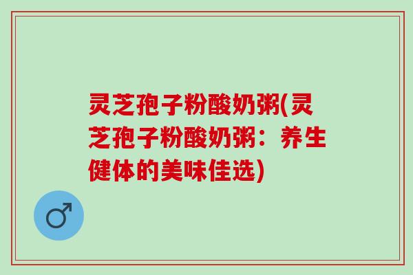 灵芝孢子粉酸奶粥(灵芝孢子粉酸奶粥：养生健体的美味佳选)