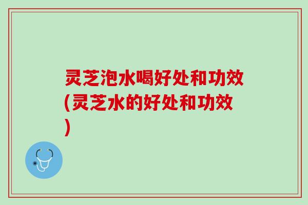 灵芝泡水喝好处和功效(灵芝水的好处和功效)