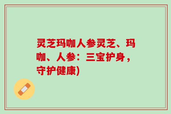 灵芝玛咖人参灵芝、玛咖、人参:三宝护身,守护健康) 灵芝玛咖人参灵芝、玛咖、人参:三宝护身,守护健康)