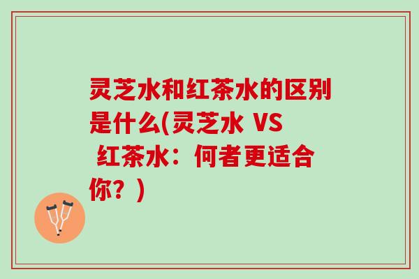 灵芝水和红茶水的区别是什么(灵芝水 VS 红茶水：何者更适合你？)