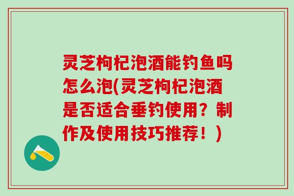 灵芝枸杞泡酒能钓鱼吗怎么泡(灵芝枸杞泡酒是否适合垂钓使用？制作及使用技巧推荐！)