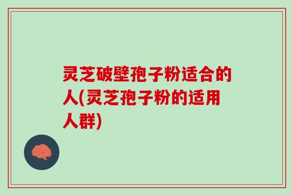 灵芝破壁孢子粉适合的人(灵芝孢子粉的适用人群)