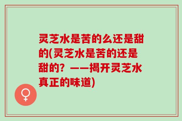 灵芝水是苦的么还是甜的(灵芝水是苦的还是甜的？——揭开灵芝水真正的味道)