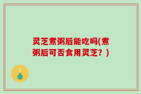 灵芝煮粥后能吃吗(煮粥后可否食用灵芝？)