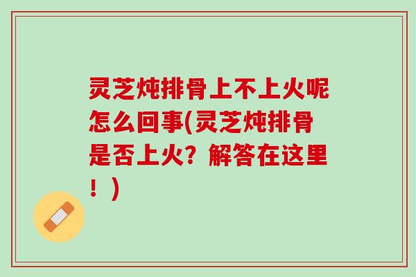 灵芝炖排骨上不上火呢怎么回事(灵芝炖排骨是否上火？解答在这里！)