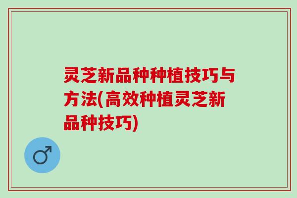 灵芝新品种种植技巧与方法(高效种植灵芝新品种技巧)