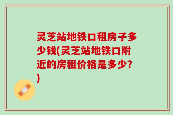 灵芝站地铁口租房子多少钱(灵芝站地铁口附近的房租价格是多少？)