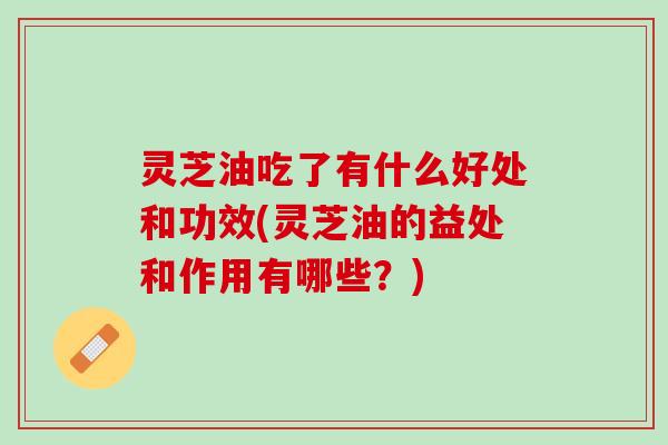 灵芝油吃了有什么好处和功效(灵芝油的益处和作用有哪些？)