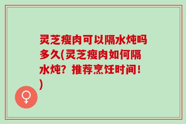 灵芝瘦肉可以隔水炖吗多久(灵芝瘦肉如何隔水炖？推荐烹饪时间！)