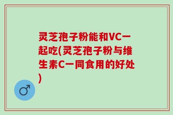 灵芝孢子粉能和VC一起吃(灵芝孢子粉与维生素C一同食用的好处)