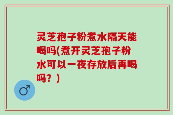 灵芝孢子粉煮水隔天能喝吗(煮开灵芝孢子粉水可以一夜存放后再喝吗？)