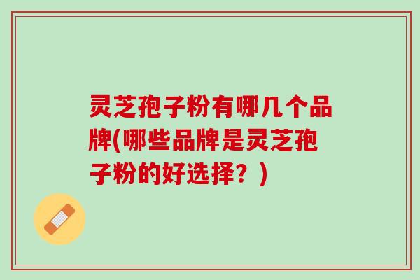 灵芝孢子粉有哪几个品牌(哪些品牌是灵芝孢子粉的好选择？)