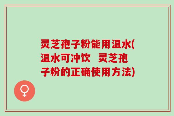 灵芝孢子粉能用温水(温水可冲饮  灵芝孢子粉的正确使用方法)