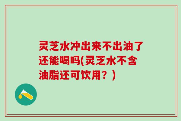 灵芝水冲出来不出油了还能喝吗(灵芝水不含油脂还可饮用？)