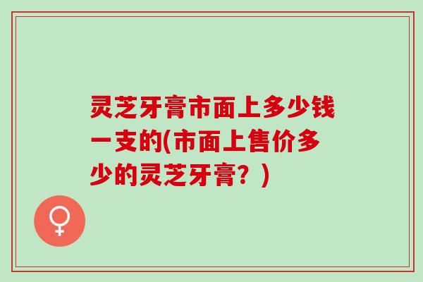 灵芝牙膏市面上多少钱一支的(市面上售价多少的灵芝牙膏？)