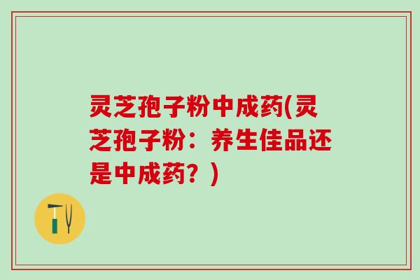 灵芝孢子粉中成药(灵芝孢子粉：养生佳品还是中成药？)