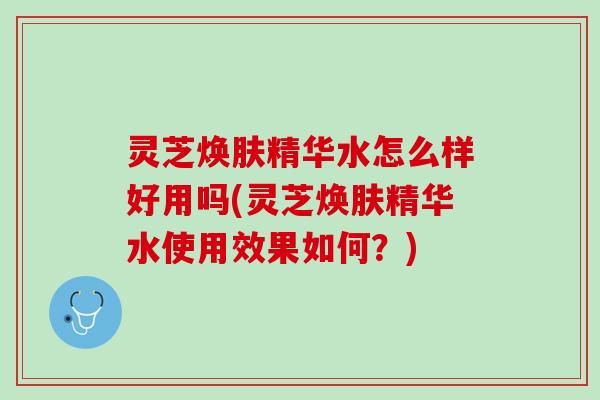 灵芝焕肤精华水怎么样好用吗(灵芝焕肤精华水使用效果如何？)