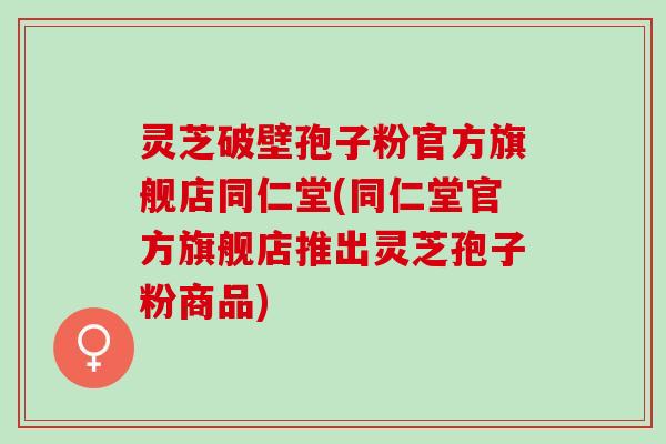 灵芝破壁孢子粉官方旗舰店同仁堂(同仁堂官方旗舰店推出灵芝孢子粉商品)