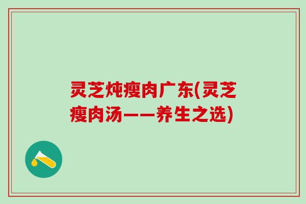 灵芝炖瘦肉广东(灵芝瘦肉汤——养生之选) 灵芝炖瘦肉广东(灵芝瘦肉汤——养生之选)