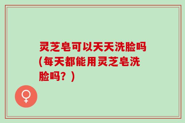 灵芝皂可以天天洗脸吗(每天都能用灵芝皂洗脸吗?) 灵芝皂可以天天洗脸吗(每天都能用灵芝皂洗脸吗?)
