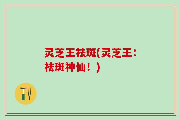 灵芝王祛斑(灵芝王：祛斑神仙！)