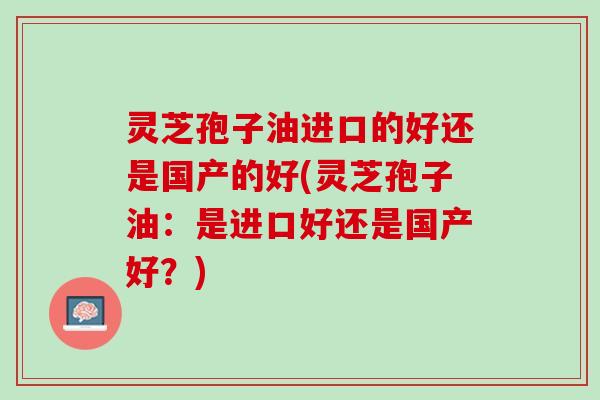 灵芝孢子油进口的好还是国产的好(灵芝孢子油：是进口好还是国产好？)