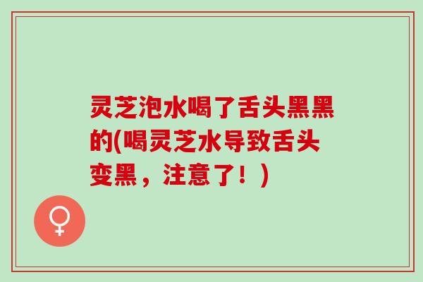 灵芝泡水喝了舌头黑黑的(喝灵芝水导致舌头变黑，注意了！)