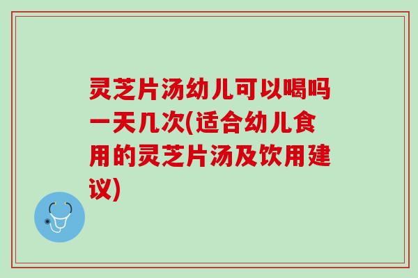 灵芝片汤幼儿可以喝吗一天几次(适合幼儿食用的灵芝片汤及饮用建议)
