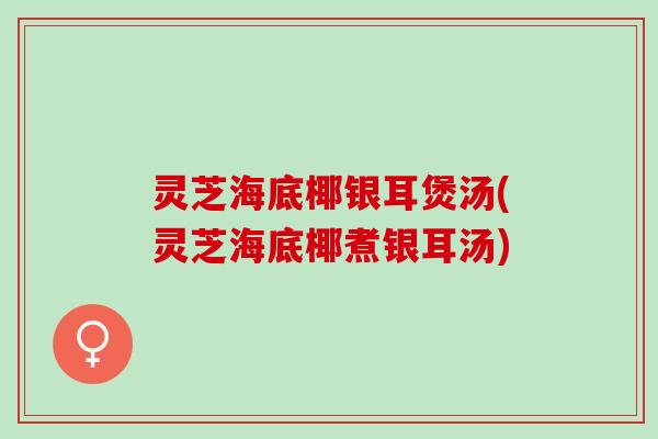 灵芝海底椰银耳煲汤(灵芝海底椰煮银耳汤)