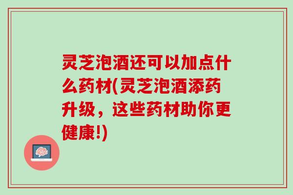 灵芝泡酒还可以加点什么药材(灵芝泡酒添药升级，这些药材助你更健康!)