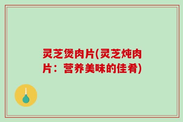 灵芝煲肉片(灵芝炖肉片:营养美味的佳肴) 灵芝煲肉片(灵芝炖肉片:营养美味的佳肴)