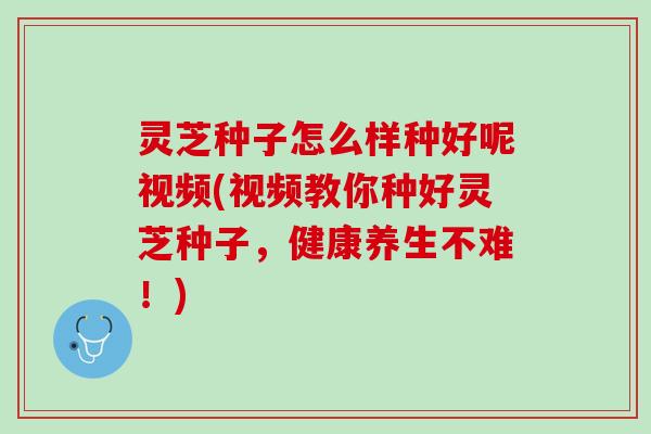 灵芝种子怎么样种好呢视频(视频教你种好灵芝种子，健康养生不难！)