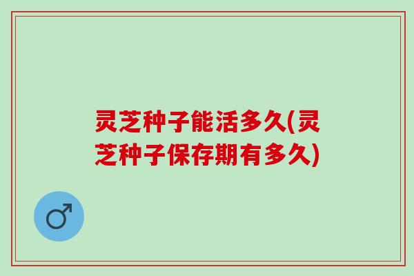 灵芝种子能活多久(灵芝种子保存期有多久)