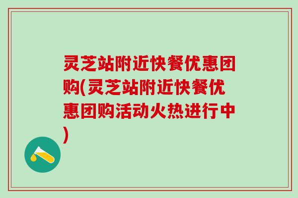 灵芝站附近快餐优惠团购(灵芝站附近快餐优惠团购活动火热进行中)