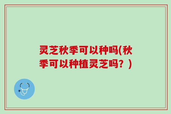 灵芝秋季可以种吗(秋季可以种植灵芝吗？)
