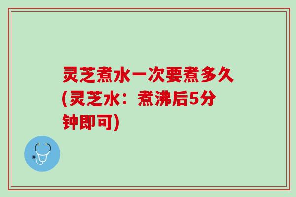 灵芝煮水一次要煮多久(灵芝水：煮沸后5分钟即可)