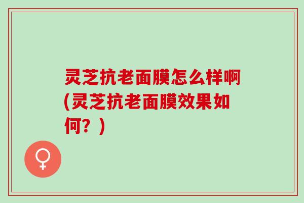 灵芝抗老面膜怎么样啊(灵芝抗老面膜效果如何?) 灵芝抗老面膜怎么样啊(灵芝抗老面膜效果如何?)