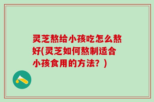 灵芝熬给小孩吃怎么熬好(灵芝如何熬制适合小孩食用的方法?) 灵芝熬给小孩吃怎么熬好(灵芝如何熬制适合小孩食用的方法?)