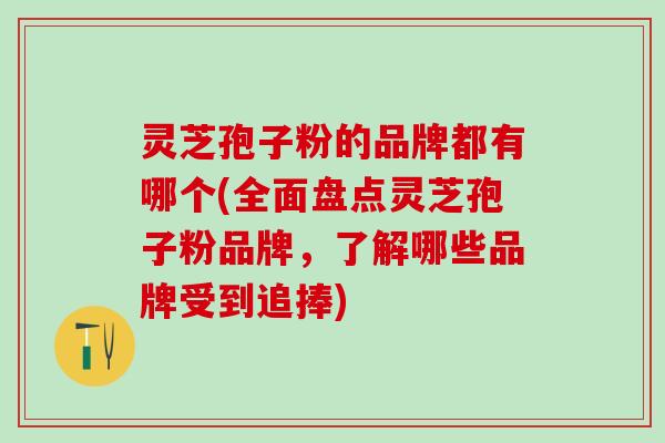 灵芝孢子粉的品牌都有哪个(全面盘点灵芝孢子粉品牌，了解哪些品牌受到追捧)