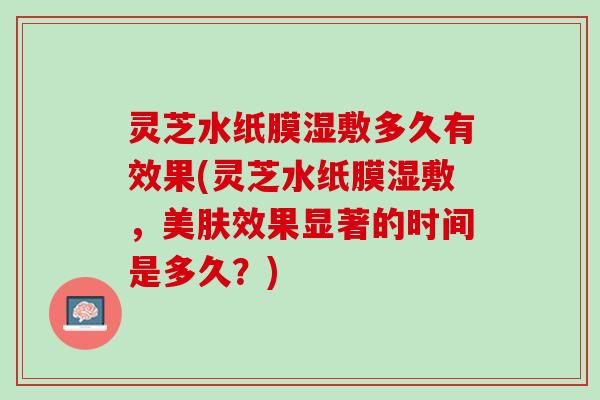 灵芝水纸膜湿敷多久有效果(灵芝水纸膜湿敷,美肤效果显著的时间是多久?) 灵芝水纸膜湿敷多久有效果(灵芝水纸膜湿敷,美肤效果显著的时间是多久?)