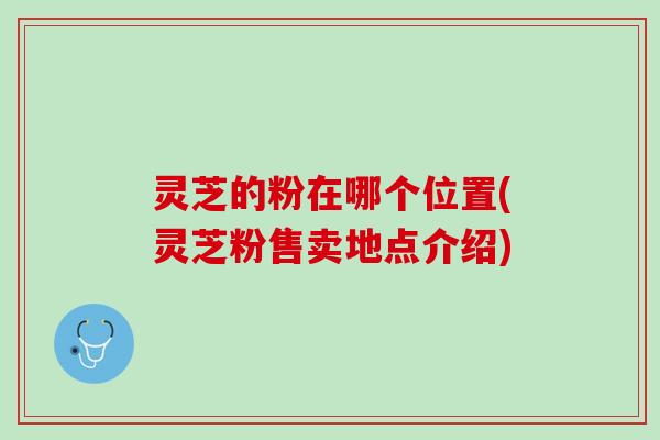 灵芝的粉在哪个位置(灵芝粉售卖地点介绍)