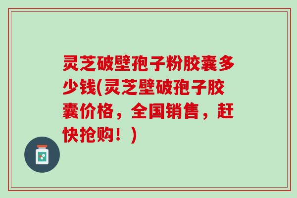 灵芝破壁孢子粉胶囊多少钱(灵芝壁破孢子胶囊价格，全国销售，赶快抢购！)