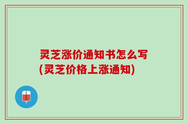 灵芝涨价通知书怎么写(灵芝价格上涨通知)