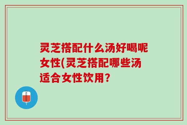 灵芝搭配什么汤好喝呢女性(灵芝搭配哪些汤适合女性饮用？