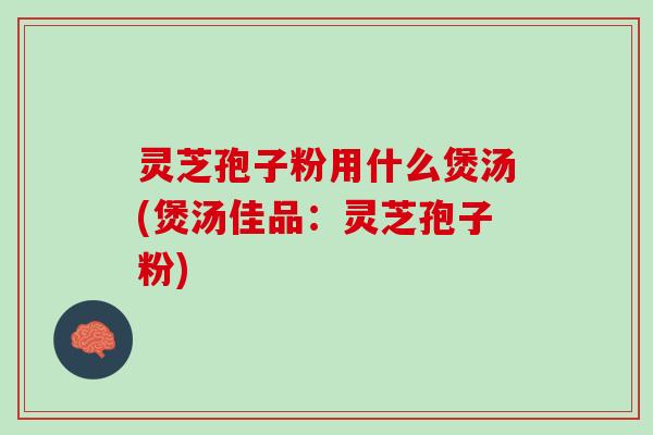 灵芝孢子粉用什么煲汤(煲汤佳品：灵芝孢子粉)