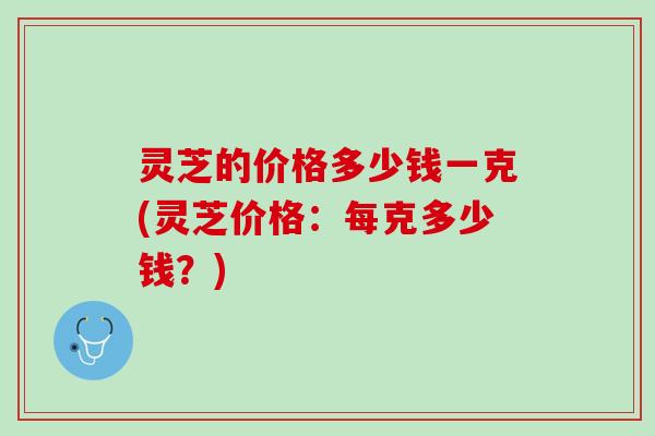灵芝的价格多少钱一克(灵芝价格：每克多少钱？)