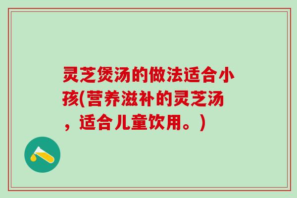 灵芝煲汤的做法适合小孩(营养滋补的灵芝汤，适合儿童饮用。)