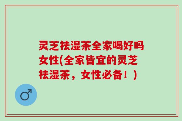 灵芝祛湿茶全家喝好吗女性(全家皆宜的灵芝祛湿茶，女性必备！)