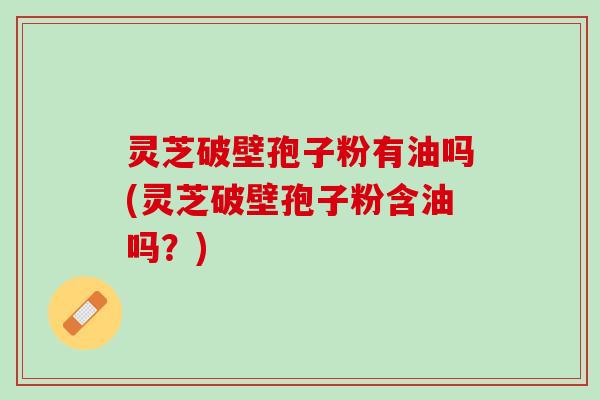 灵芝破壁孢子粉有油吗(灵芝破壁孢子粉含油吗?) 灵芝破壁孢子粉有油吗(灵芝破壁孢子粉含油吗?)
